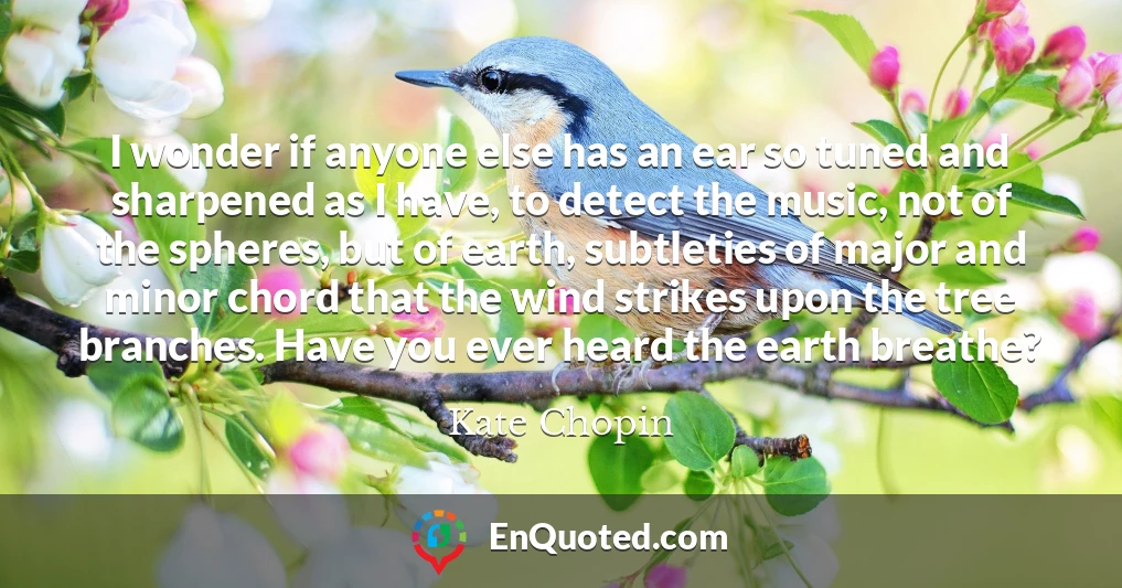 I wonder if anyone else has an ear so tuned and sharpened as I have, to detect the music, not of the spheres, but of earth, subtleties of major and minor chord that the wind strikes upon the tree branches. Have you ever heard the earth breathe?
