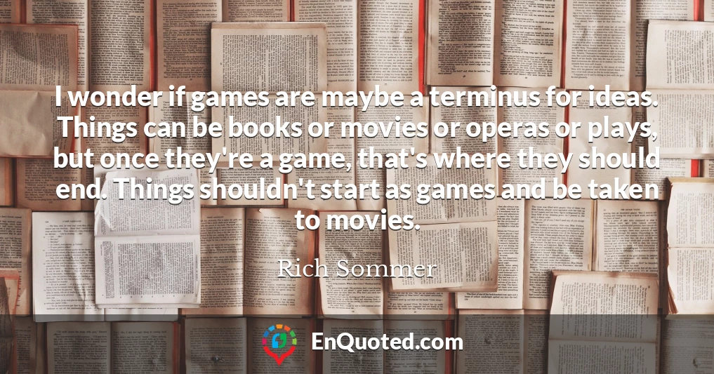 I wonder if games are maybe a terminus for ideas. Things can be books or movies or operas or plays, but once they're a game, that's where they should end. Things shouldn't start as games and be taken to movies.
