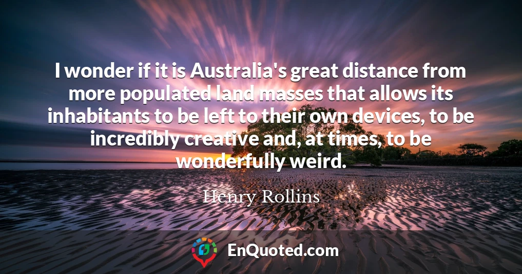 I wonder if it is Australia's great distance from more populated land masses that allows its inhabitants to be left to their own devices, to be incredibly creative and, at times, to be wonderfully weird.