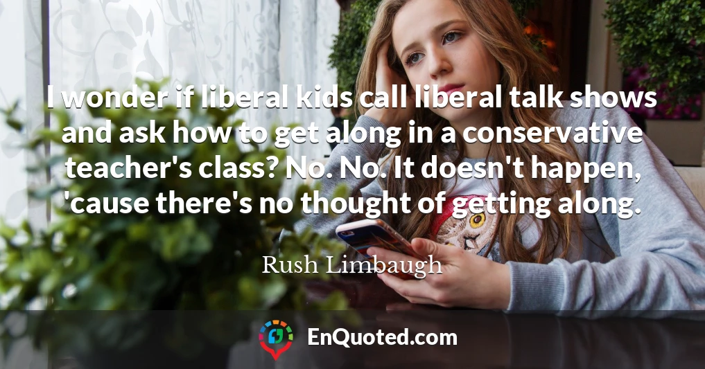 I wonder if liberal kids call liberal talk shows and ask how to get along in a conservative teacher's class? No. No. It doesn't happen, 'cause there's no thought of getting along.