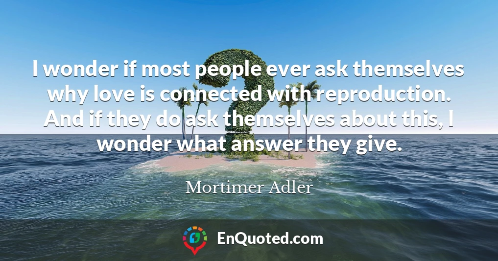 I wonder if most people ever ask themselves why love is connected with reproduction. And if they do ask themselves about this, I wonder what answer they give.