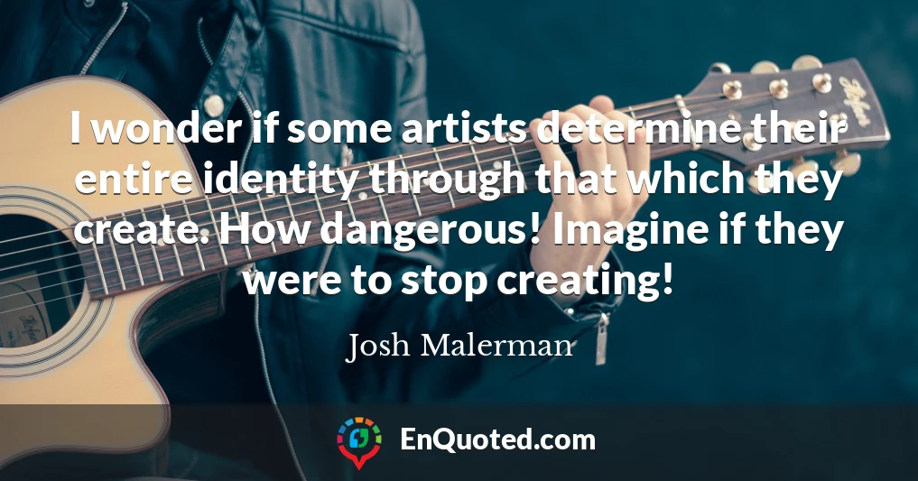 I wonder if some artists determine their entire identity through that which they create. How dangerous! Imagine if they were to stop creating!