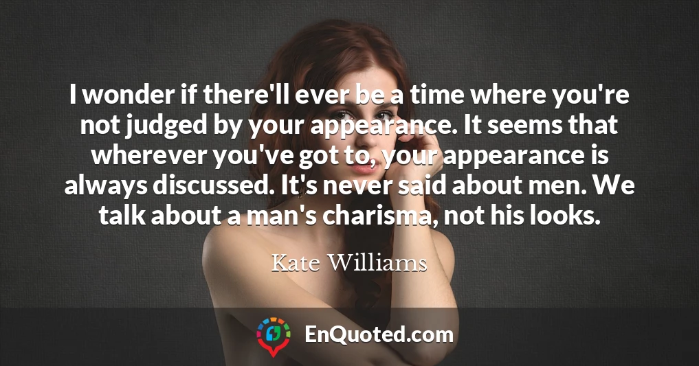 I wonder if there'll ever be a time where you're not judged by your appearance. It seems that wherever you've got to, your appearance is always discussed. It's never said about men. We talk about a man's charisma, not his looks.
