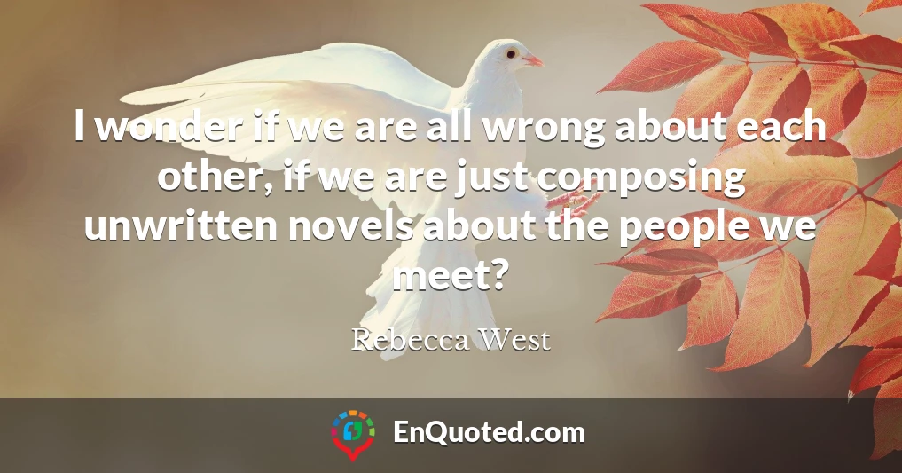 I wonder if we are all wrong about each other, if we are just composing unwritten novels about the people we meet?