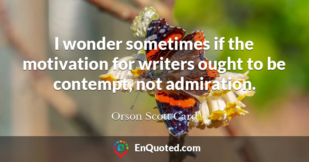 I wonder sometimes if the motivation for writers ought to be contempt, not admiration.