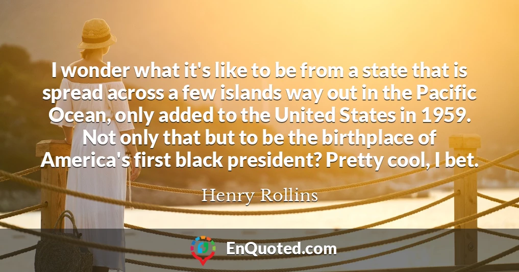 I wonder what it's like to be from a state that is spread across a few islands way out in the Pacific Ocean, only added to the United States in 1959. Not only that but to be the birthplace of America's first black president? Pretty cool, I bet.