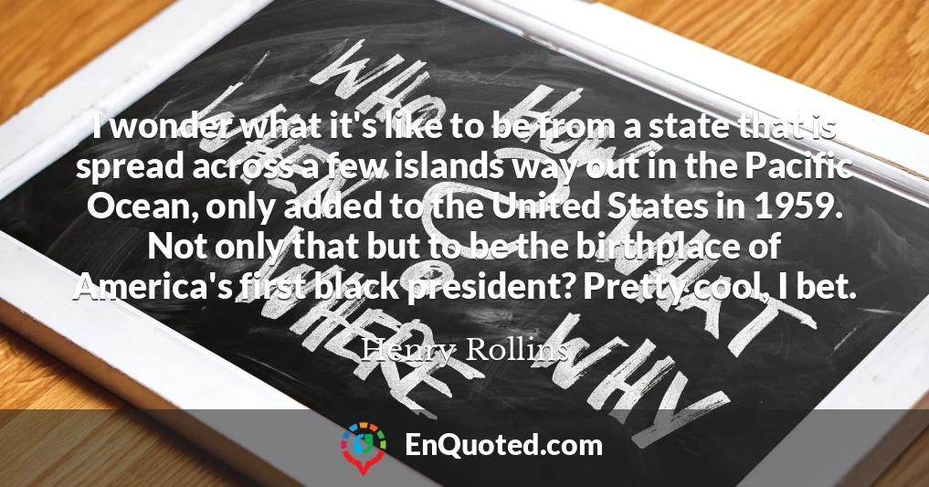 I wonder what it's like to be from a state that is spread across a few islands way out in the Pacific Ocean, only added to the United States in 1959. Not only that but to be the birthplace of America's first black president? Pretty cool, I bet.