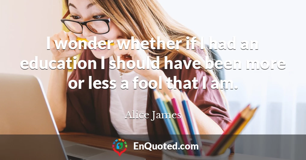 I wonder whether if I had an education I should have been more or less a fool that I am.