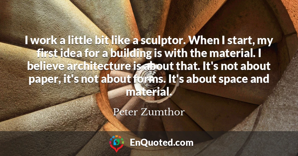 I work a little bit like a sculptor. When I start, my first idea for a building is with the material. I believe architecture is about that. It's not about paper, it's not about forms. It's about space and material.