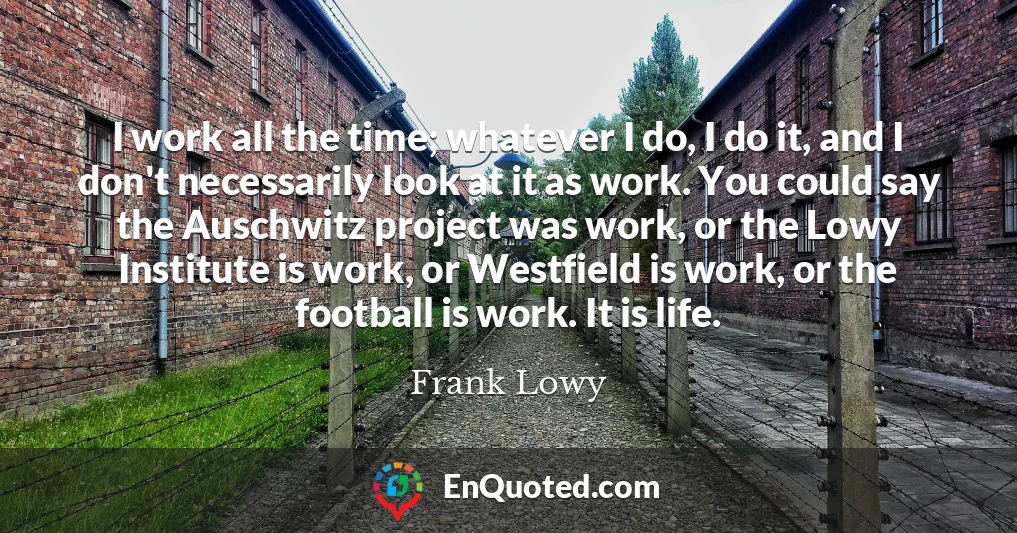 I work all the time; whatever I do, I do it, and I don't necessarily look at it as work. You could say the Auschwitz project was work, or the Lowy Institute is work, or Westfield is work, or the football is work. It is life.