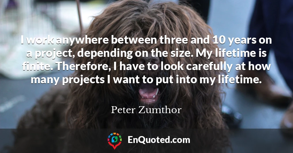 I work anywhere between three and 10 years on a project, depending on the size. My lifetime is finite. Therefore, I have to look carefully at how many projects I want to put into my lifetime.