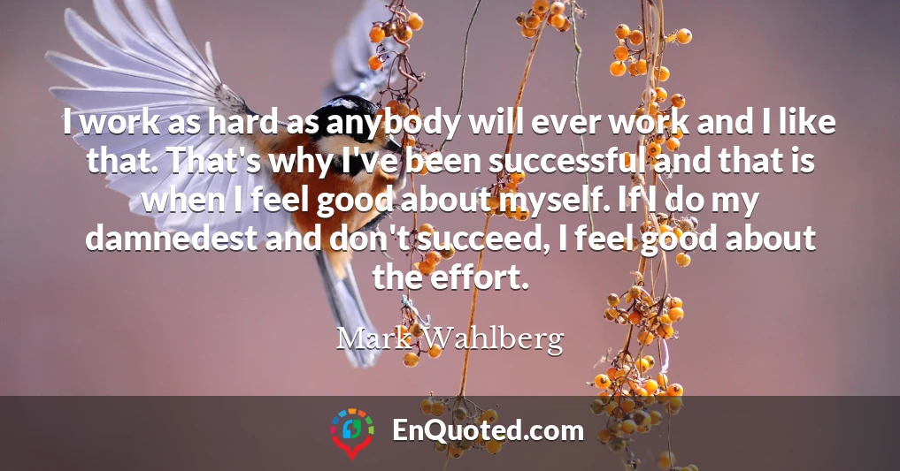 I work as hard as anybody will ever work and I like that. That's why I've been successful and that is when I feel good about myself. If I do my damnedest and don't succeed, I feel good about the effort.