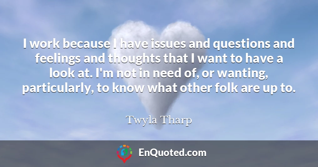 I work because I have issues and questions and feelings and thoughts that I want to have a look at. I'm not in need of, or wanting, particularly, to know what other folk are up to.