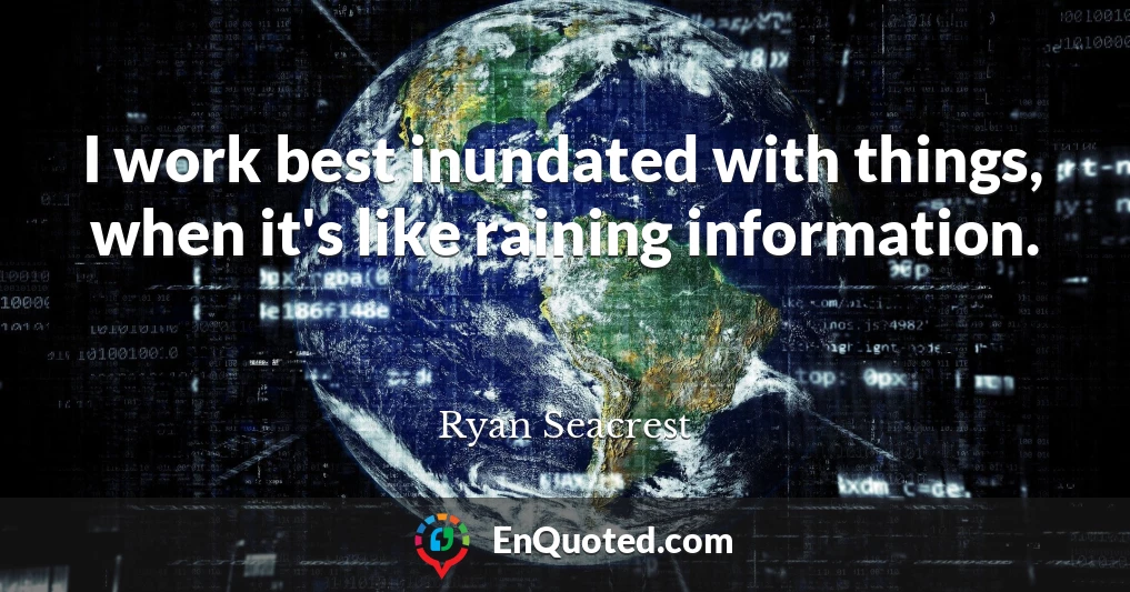 I work best inundated with things, when it's like raining information.