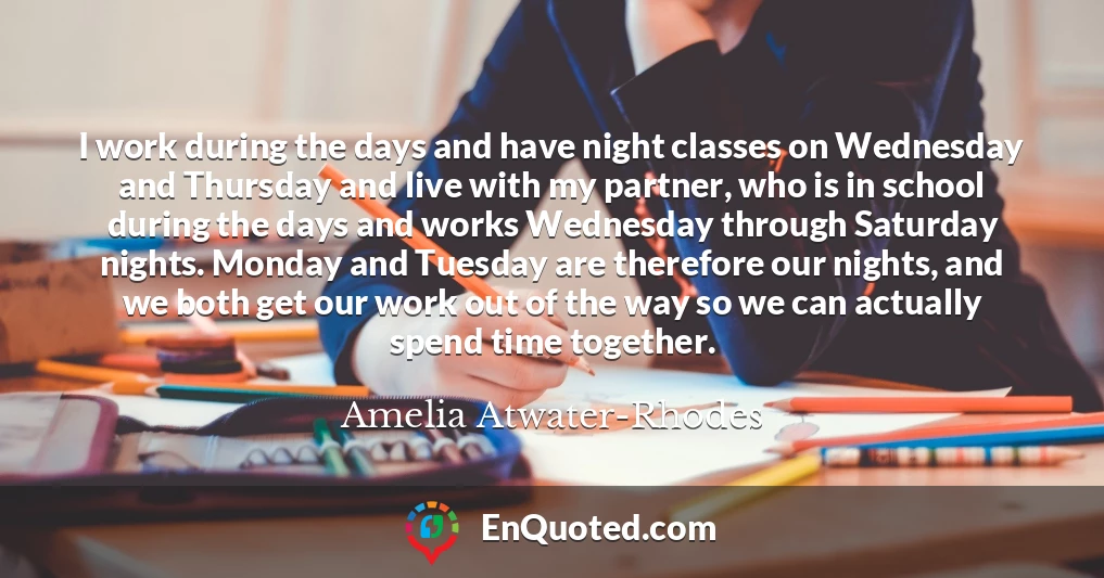 I work during the days and have night classes on Wednesday and Thursday and live with my partner, who is in school during the days and works Wednesday through Saturday nights. Monday and Tuesday are therefore our nights, and we both get our work out of the way so we can actually spend time together.