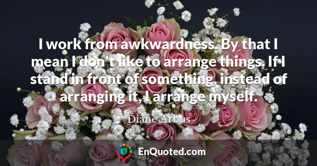 I work from awkwardness. By that I mean I don't like to arrange things. If I stand in front of something, instead of arranging it, I arrange myself.