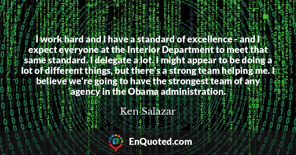 I work hard and I have a standard of excellence - and I expect everyone at the Interior Department to meet that same standard. I delegate a lot. I might appear to be doing a lot of different things, but there's a strong team helping me. I believe we're going to have the strongest team of any agency in the Obama administration.