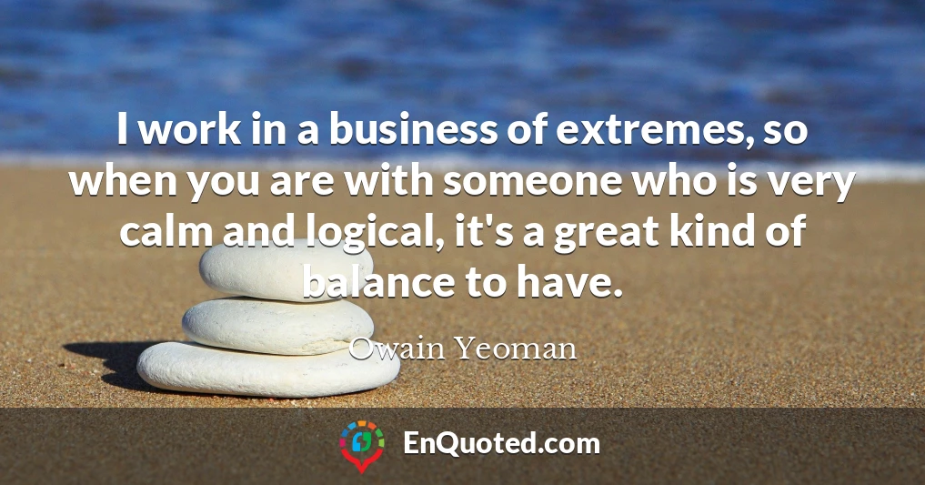I work in a business of extremes, so when you are with someone who is very calm and logical, it's a great kind of balance to have.