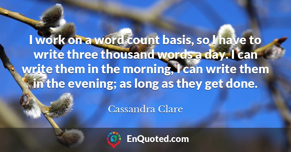 I work on a word count basis, so I have to write three thousand words a day. I can write them in the morning, I can write them in the evening; as long as they get done.