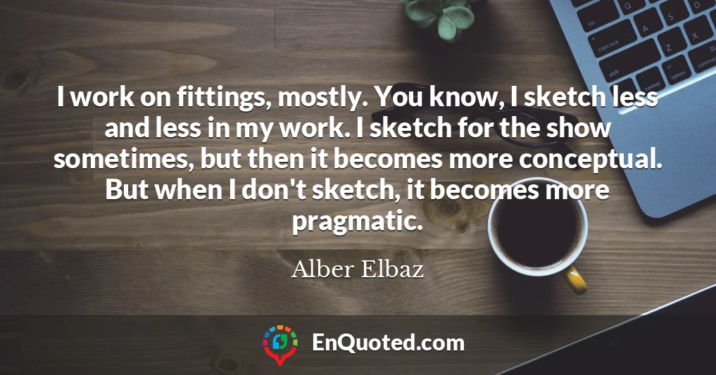 I work on fittings, mostly. You know, I sketch less and less in my work. I sketch for the show sometimes, but then it becomes more conceptual. But when I don't sketch, it becomes more pragmatic.