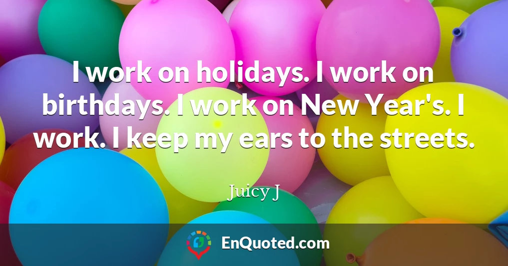 I work on holidays. I work on birthdays. I work on New Year's. I work. I keep my ears to the streets.