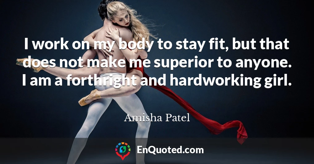 I work on my body to stay fit, but that does not make me superior to anyone. I am a forthright and hardworking girl.