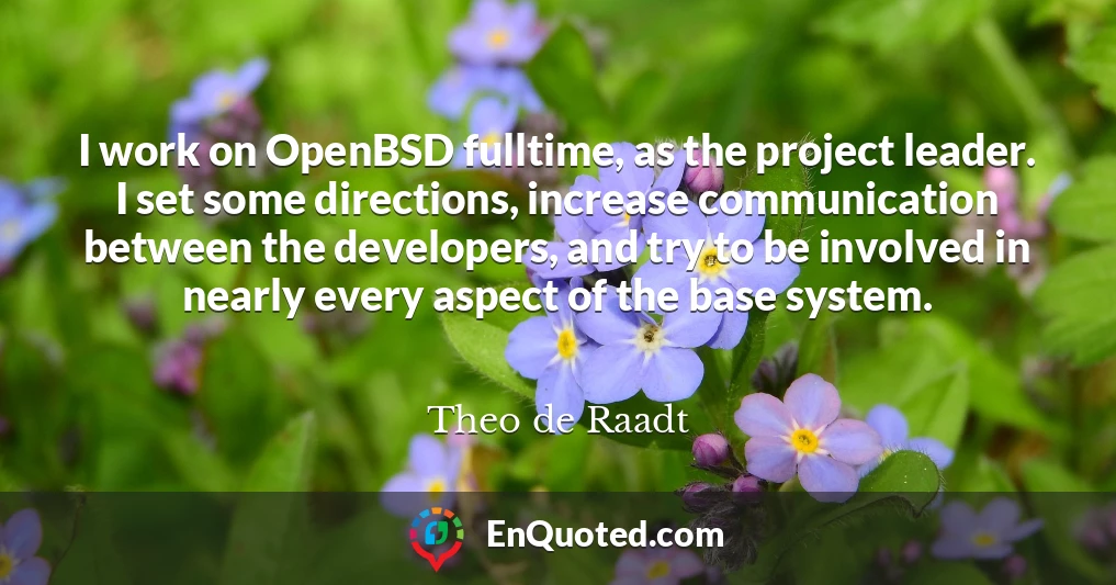 I work on OpenBSD fulltime, as the project leader. I set some directions, increase communication between the developers, and try to be involved in nearly every aspect of the base system.
