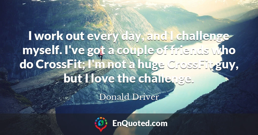 I work out every day, and I challenge myself. I've got a couple of friends who do CrossFit; I'm not a huge CrossFit guy, but I love the challenge.