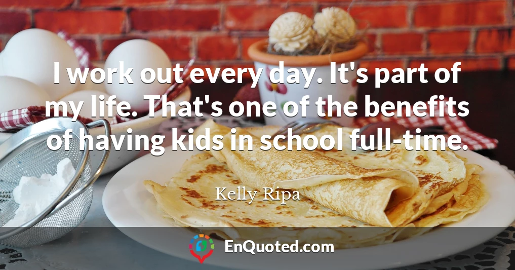 I work out every day. It's part of my life. That's one of the benefits of having kids in school full-time.