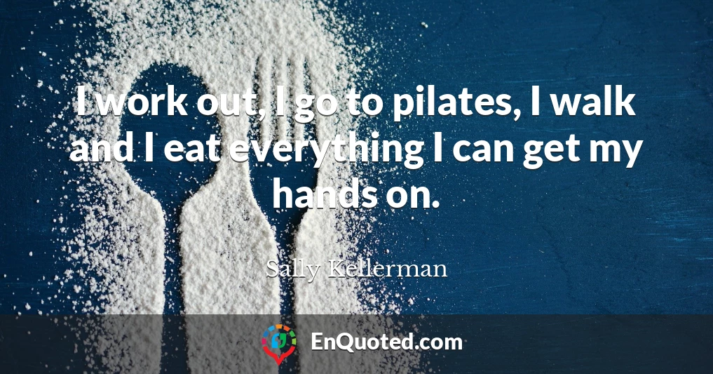 I work out, I go to pilates, I walk and I eat everything I can get my hands on.