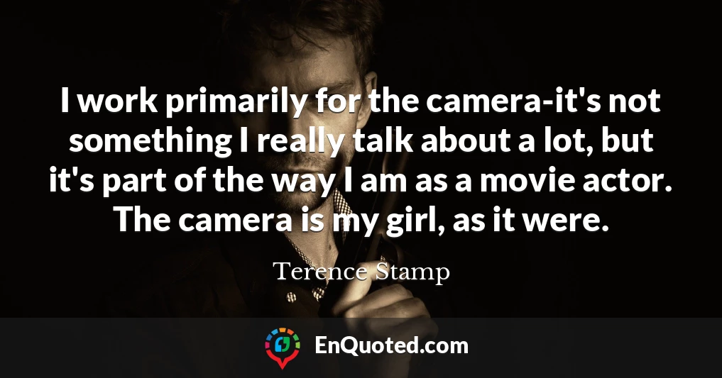I work primarily for the camera-it's not something I really talk about a lot, but it's part of the way I am as a movie actor. The camera is my girl, as it were.