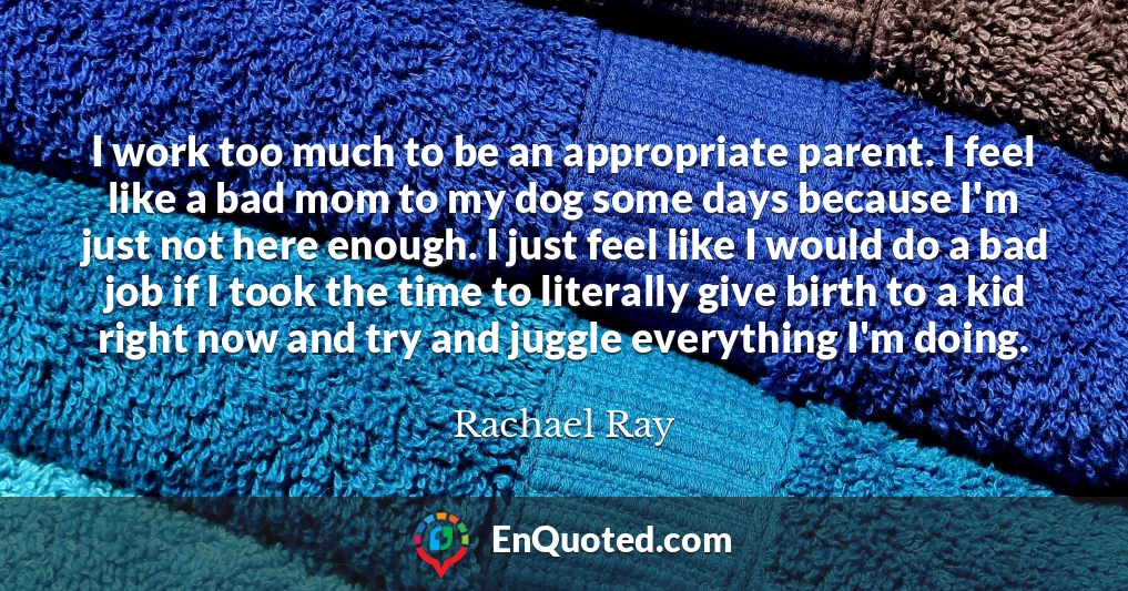 I work too much to be an appropriate parent. I feel like a bad mom to my dog some days because I'm just not here enough. I just feel like I would do a bad job if I took the time to literally give birth to a kid right now and try and juggle everything I'm doing.