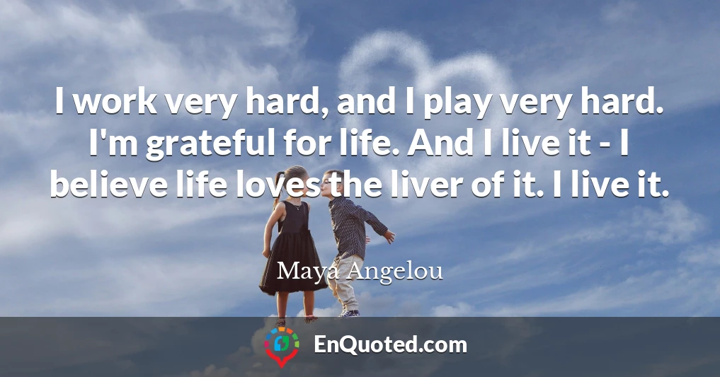 I work very hard, and I play very hard. I'm grateful for life. And I live it - I believe life loves the liver of it. I live it.