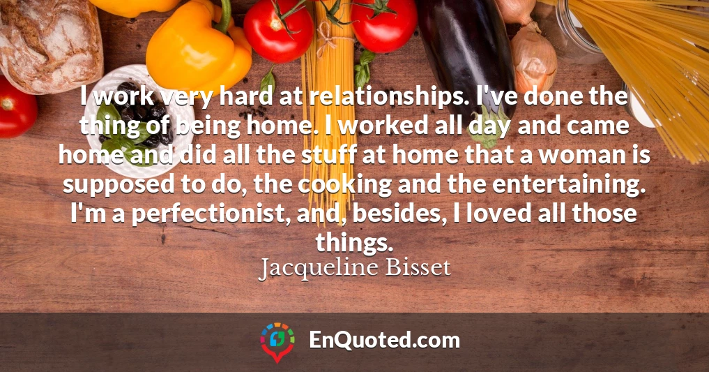 I work very hard at relationships. I've done the thing of being home. I worked all day and came home and did all the stuff at home that a woman is supposed to do, the cooking and the entertaining. I'm a perfectionist, and, besides, I loved all those things.