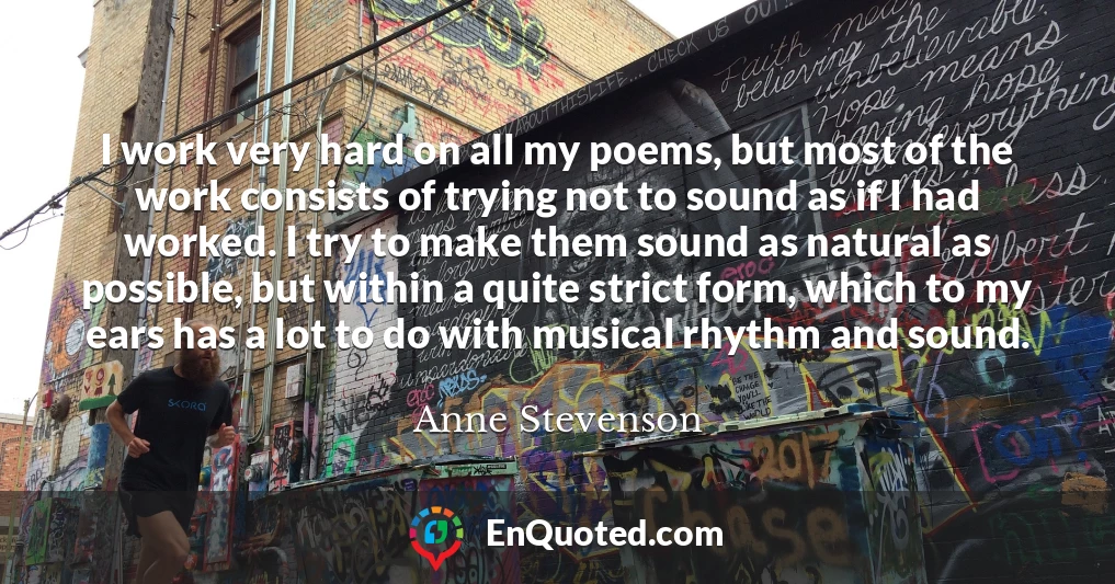 I work very hard on all my poems, but most of the work consists of trying not to sound as if I had worked. I try to make them sound as natural as possible, but within a quite strict form, which to my ears has a lot to do with musical rhythm and sound.