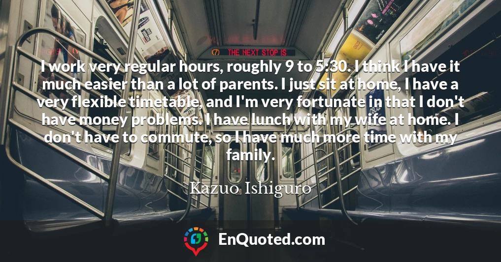 I work very regular hours, roughly 9 to 5:30. I think I have it much easier than a lot of parents. I just sit at home, I have a very flexible timetable, and I'm very fortunate in that I don't have money problems. I have lunch with my wife at home. I don't have to commute, so I have much more time with my family.