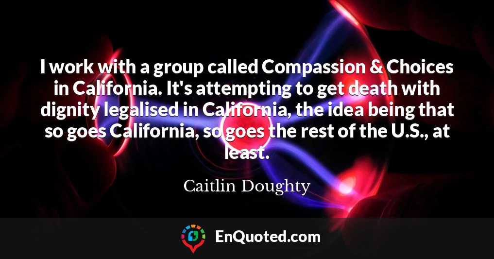 I work with a group called Compassion & Choices in California. It's attempting to get death with dignity legalised in California, the idea being that so goes California, so goes the rest of the U.S., at least.