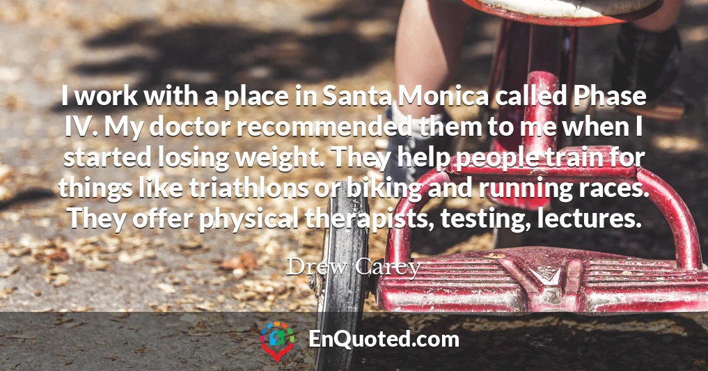 I work with a place in Santa Monica called Phase IV. My doctor recommended them to me when I started losing weight. They help people train for things like triathlons or biking and running races. They offer physical therapists, testing, lectures.