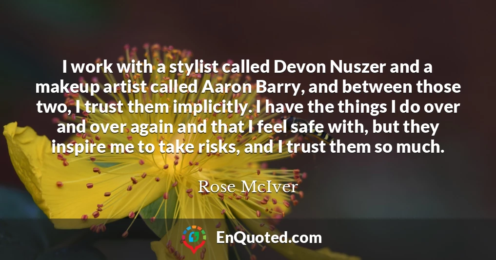 I work with a stylist called Devon Nuszer and a makeup artist called Aaron Barry, and between those two, I trust them implicitly. I have the things I do over and over again and that I feel safe with, but they inspire me to take risks, and I trust them so much.