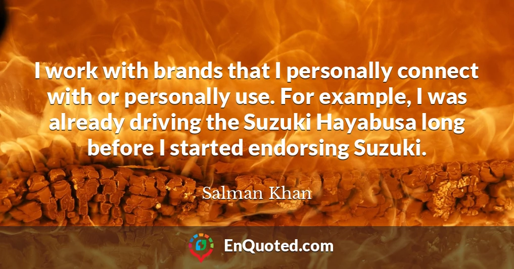 I work with brands that I personally connect with or personally use. For example, I was already driving the Suzuki Hayabusa long before I started endorsing Suzuki.