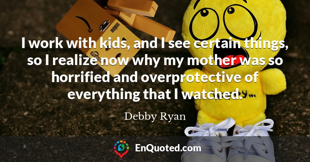 I work with kids, and I see certain things, so I realize now why my mother was so horrified and overprotective of everything that I watched.