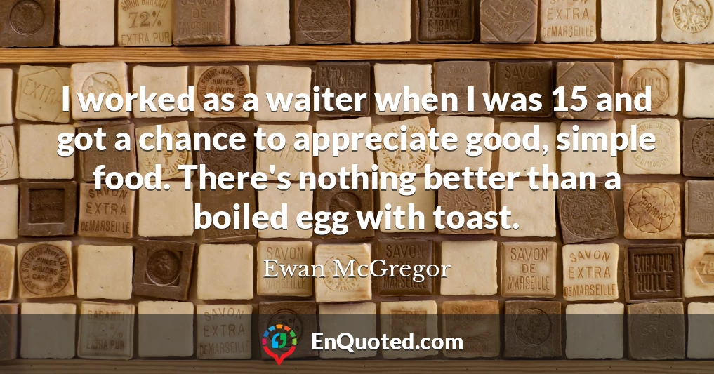 I worked as a waiter when I was 15 and got a chance to appreciate good, simple food. There's nothing better than a boiled egg with toast.