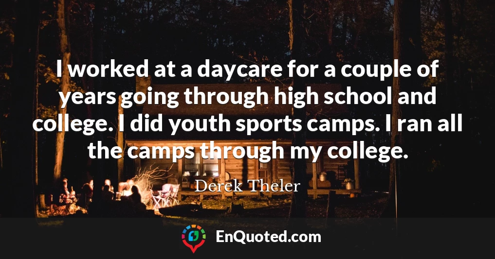 I worked at a daycare for a couple of years going through high school and college. I did youth sports camps. I ran all the camps through my college.