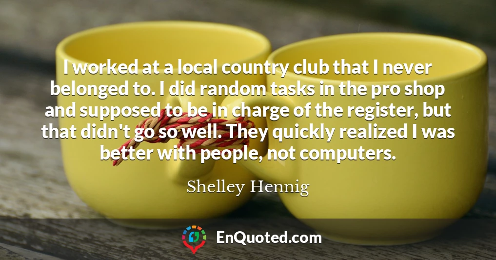 I worked at a local country club that I never belonged to. I did random tasks in the pro shop and supposed to be in charge of the register, but that didn't go so well. They quickly realized I was better with people, not computers.