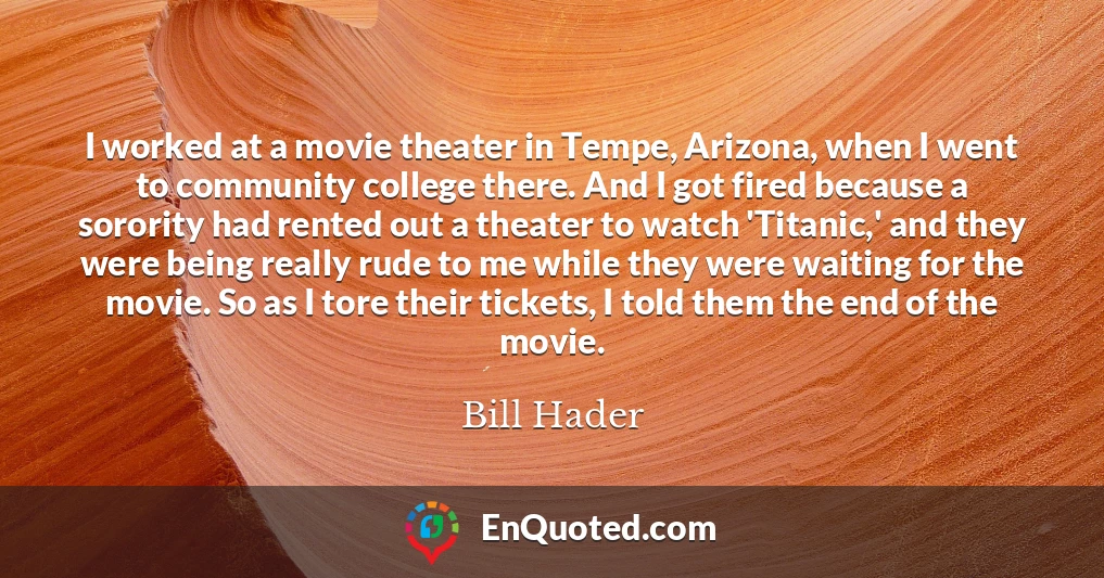 I worked at a movie theater in Tempe, Arizona, when I went to community college there. And I got fired because a sorority had rented out a theater to watch 'Titanic,' and they were being really rude to me while they were waiting for the movie. So as I tore their tickets, I told them the end of the movie.