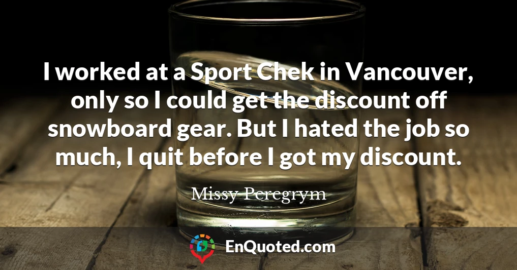 I worked at a Sport Chek in Vancouver, only so I could get the discount off snowboard gear. But I hated the job so much, I quit before I got my discount.