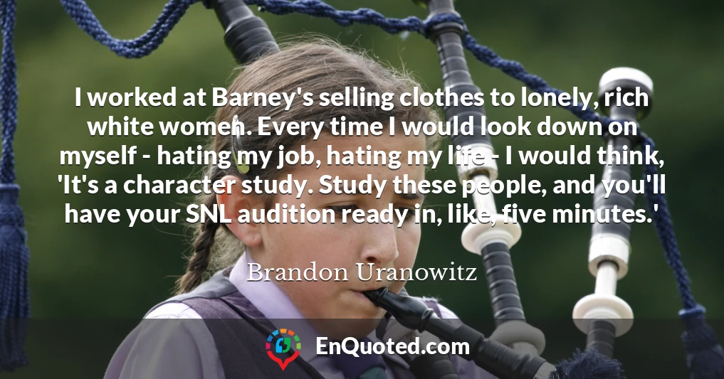 I worked at Barney's selling clothes to lonely, rich white women. Every time I would look down on myself - hating my job, hating my life - I would think, 'It's a character study. Study these people, and you'll have your SNL audition ready in, like, five minutes.'