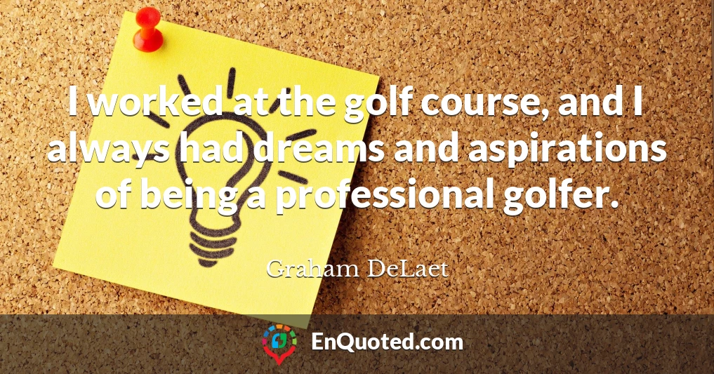 I worked at the golf course, and I always had dreams and aspirations of being a professional golfer.