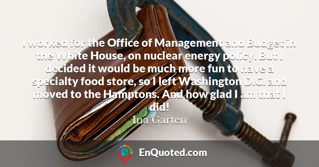 I worked for the Office of Management and Budget in the White House, on nuclear energy policy. But I decided it would be much more fun to have a specialty food store, so I left Washington D.C. and moved to the Hamptons. And how glad I am that I did!