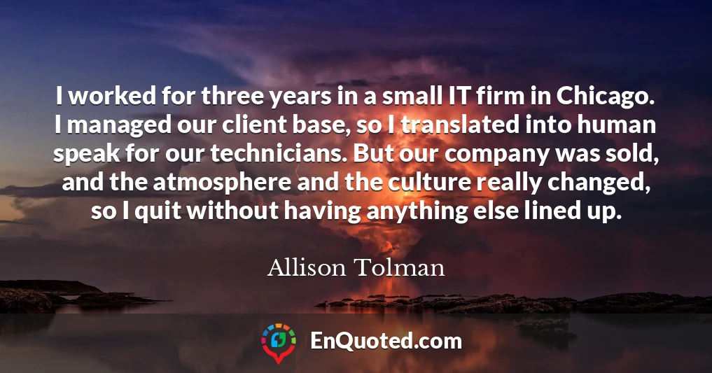 I worked for three years in a small IT firm in Chicago. I managed our client base, so I translated into human speak for our technicians. But our company was sold, and the atmosphere and the culture really changed, so I quit without having anything else lined up.